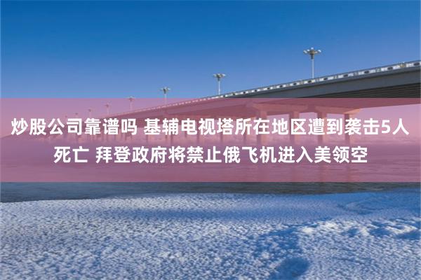 炒股公司靠谱吗 基辅电视塔所在地区遭到袭击5人死亡 拜登政府将禁止俄飞机进入美领空