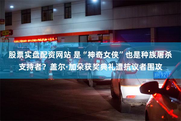 股票实盘配资网站 是“神奇女侠”也是种族屠杀支持者？盖尔·加朵获奖典礼遭抗议者围攻