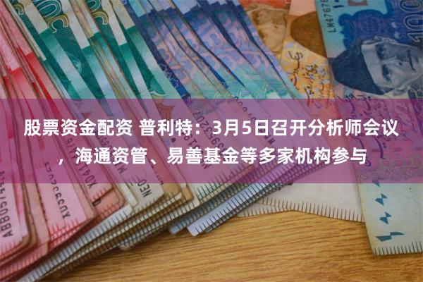 股票资金配资 普利特：3月5日召开分析师会议，海通资管、易善基金等多家机构参与