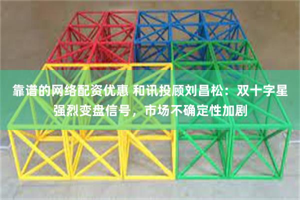 靠谱的网络配资优惠 和讯投顾刘昌松：双十字星强烈变盘信号，市场不确定性加剧