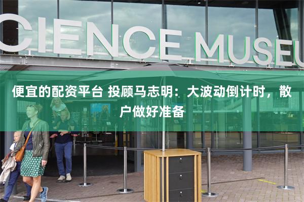 便宜的配资平台 投顾马志明：大波动倒计时，散户做好准备