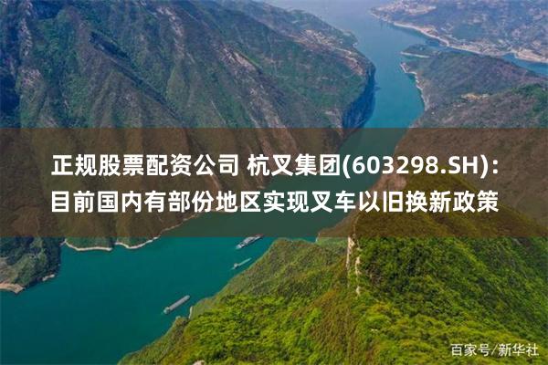 正规股票配资公司 杭叉集团(603298.SH)：目前国内有部份地区实现叉车以旧换新政策