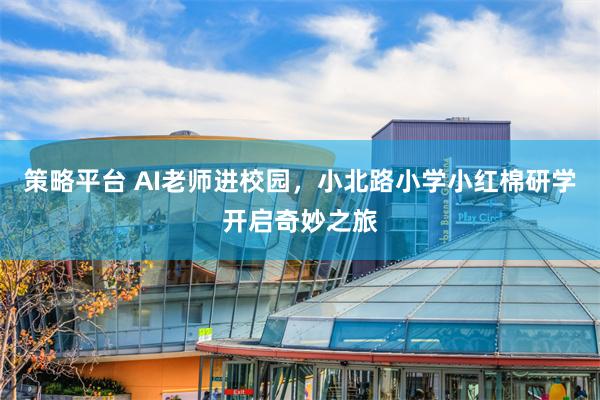 策略平台 AI老师进校园，小北路小学小红棉研学开启奇妙之旅