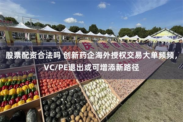 股票配资合法吗 创新药企海外授权交易大单频频，VC/PE退出或可增添新路径