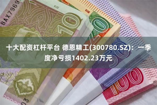 十大配资杠杆平台 德恩精工(300780.SZ)：一季度净亏损1402.23万元