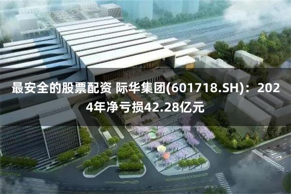 最安全的股票配资 际华集团(601718.SH)：2024年净亏损42.28亿元