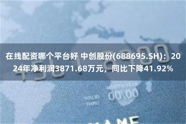 在线配资哪个平台好 中创股份(688695.SH)：2024年净利润3871.68万元，同比下降41.92%