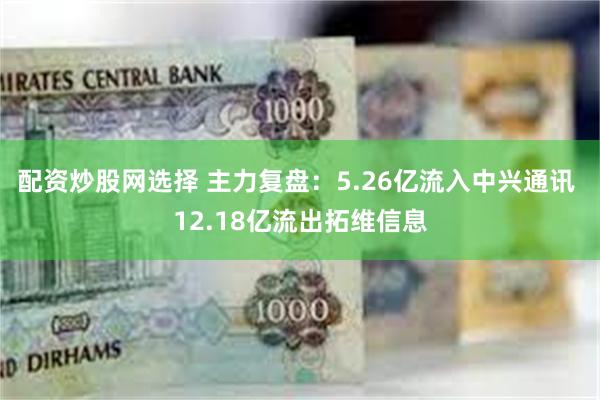配资炒股网选择 主力复盘：5.26亿流入中兴通讯 12.18亿流出拓维信息