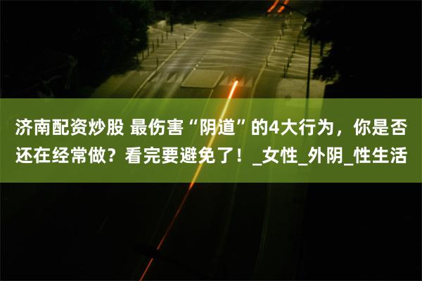 济南配资炒股 最伤害“阴道”的4大行为，你是否还在经常做？看完要避免了！_女性_外阴_性生活