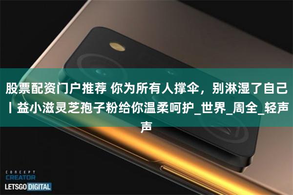 股票配资门户推荐 你为所有人撑伞，别淋湿了自己丨益小滋灵芝孢子粉给你温柔呵护_世界_周全_轻声