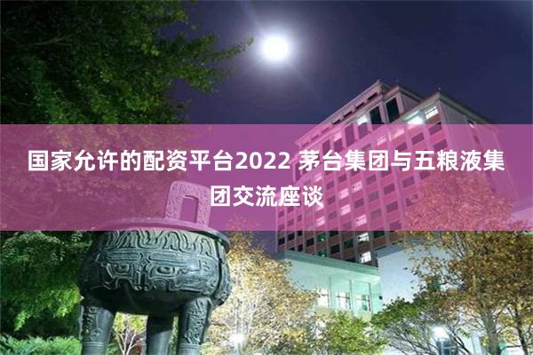 国家允许的配资平台2022 茅台集团与五粮液集团交流座谈
