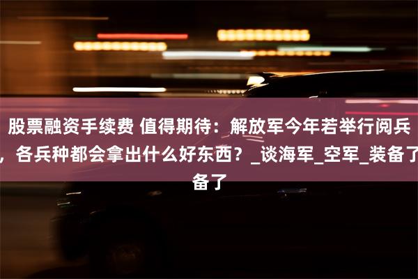 股票融资手续费 值得期待：解放军今年若举行阅兵，各兵种都会拿出什么好东西？_谈海军_空军_装备了