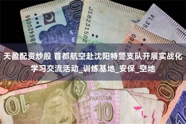 天盈配资炒股 首都航空赴沈阳特警支队开展实战化学习交流活动_训练基地_安保_空地