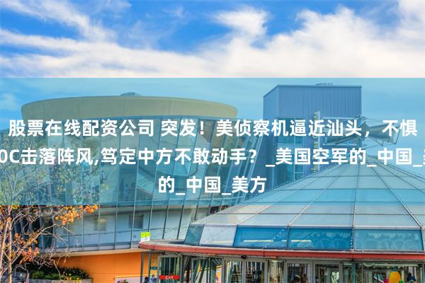 股票在线配资公司 突发！美侦察机逼近汕头，不惧歼10C击落阵风,笃定中方不敢动手？_美国空军的_中国_美方