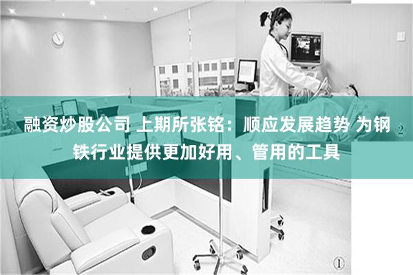融资炒股公司 上期所张铭：顺应发展趋势 为钢铁行业提供更加好用、管用的工具
