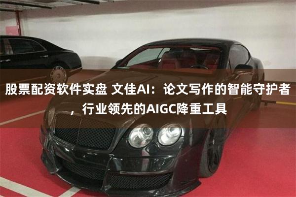 股票配资软件实盘 文佳AI：论文写作的智能守护者，行业领先的AIGC降重工具
