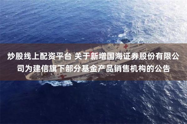 炒股线上配资平台 关于新增国海证券股份有限公司为建信旗下部分基金产品销售机构的公告