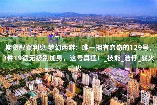 期货配资利息 梦幻西游：唯一拥有穷奇的129号，3件19锻无级别加身，这号真猛！_技能_浩仔_战火