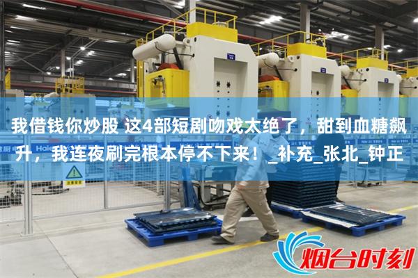我借钱你炒股 这4部短剧吻戏太绝了，甜到血糖飙升，我连夜刷完根本停不下来！_补充_张北_钟正