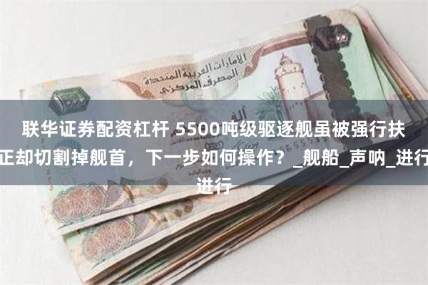 联华证券配资杠杆 5500吨级驱逐舰虽被强行扶正却切割掉舰首，下一步如何操作？_舰船_声呐_进行