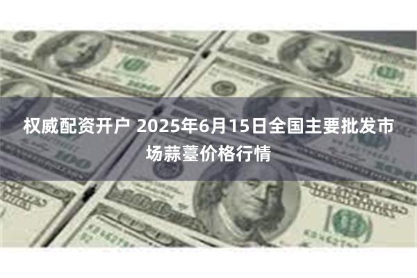 权威配资开户 2025年6月15日全国主要批发市场蒜薹价格行情