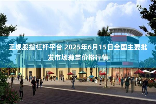 正规股指杠杆平台 2025年6月15日全国主要批发市场蒜苗价格行情