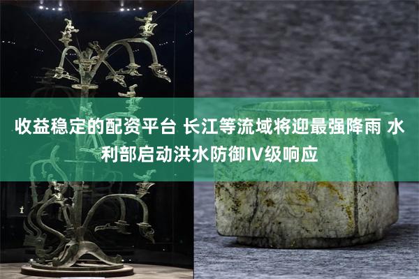 收益稳定的配资平台 长江等流域将迎最强降雨 水利部启动洪水防御Ⅳ级响应