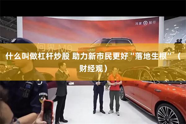 什么叫做杠杆炒股 助力新市民更好“落地生根”（财经观）