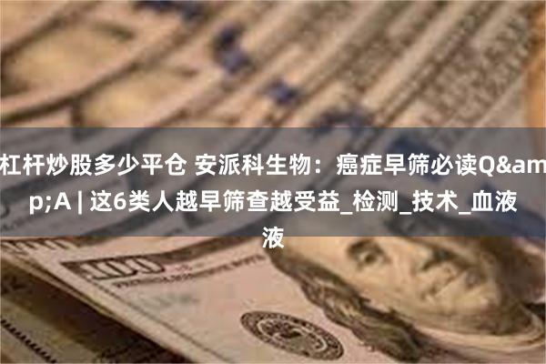 杠杆炒股多少平仓 安派科生物：癌症早筛必读Q&A | 这6类人越早筛查越受益_检测_技术_血液