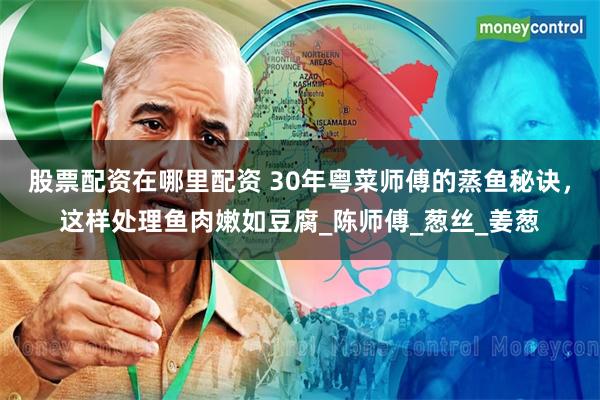 股票配资在哪里配资 30年粤菜师傅的蒸鱼秘诀，这样处理鱼肉嫩如豆腐_陈师傅_葱丝_姜葱
