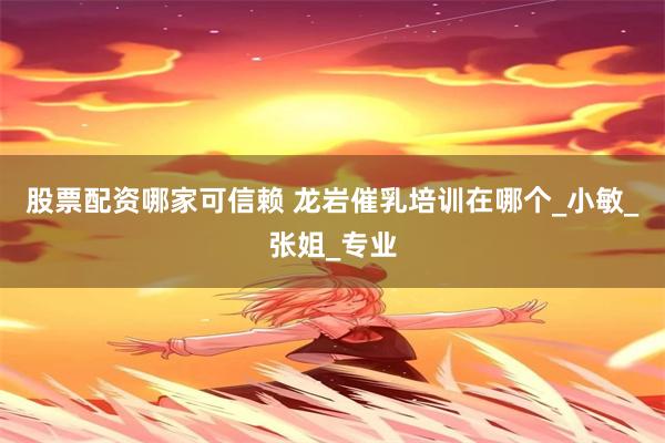 股票配资哪家可信赖 龙岩催乳培训在哪个_小敏_张姐_专业