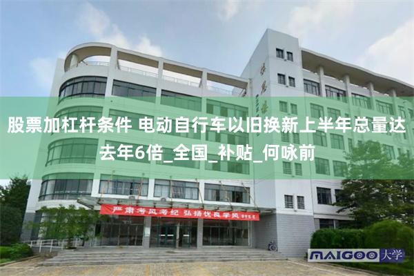 股票加杠杆条件 电动自行车以旧换新上半年总量达去年6倍_全国_补贴_何咏前