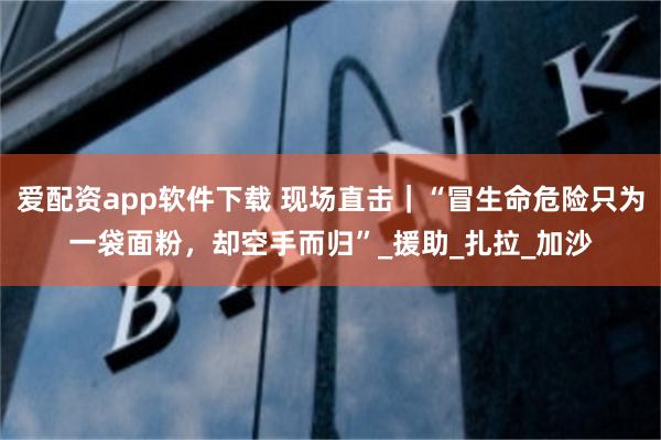 爱配资app软件下载 现场直击｜“冒生命危险只为一袋面粉，却空手而归”_援助_扎拉_加沙