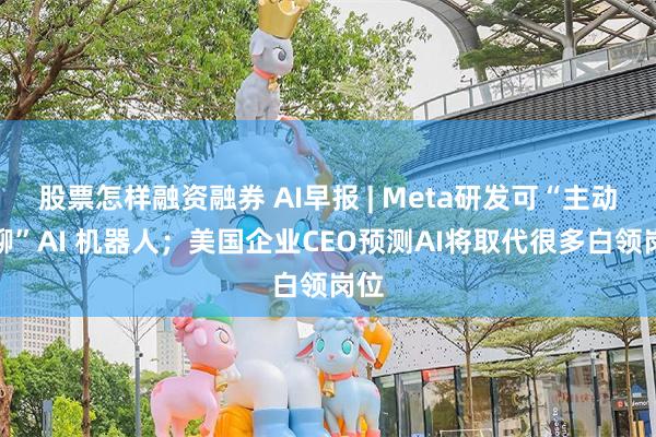 股票怎样融资融券 AI早报 | Meta研发可“主动陪聊”AI 机器人；美国企业CEO预测AI将取代很多白领岗位
